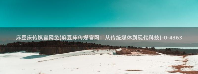 麻豆性传媒官网：麻豆床传媒官网免(麻豆床传媒官网：从传统媒体到现代科技)