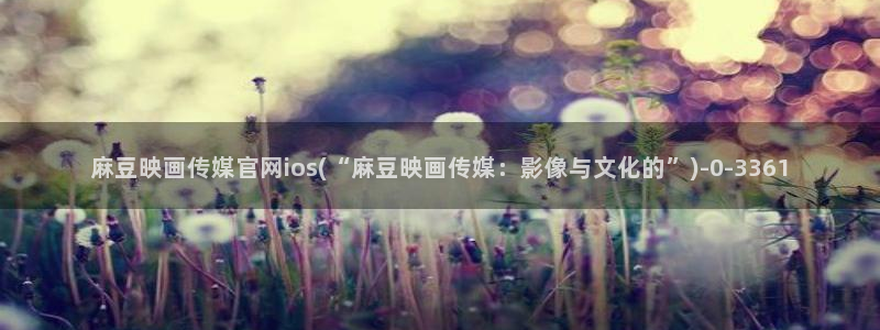 麻豆有限传媒官网：麻豆映画传媒官网ios(“麻豆映画传媒：影像与文化的”)