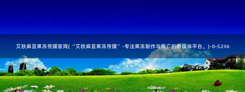 麻豆传传媒官网：艾秋麻豆果冻传媒官网(“艾秋麻豆果冻传媒”-专注果冻制作与推广的新媒体平台。)